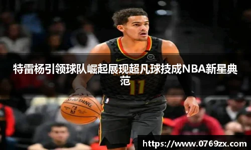 特雷杨引领球队崛起展现超凡球技成NBA新星典范